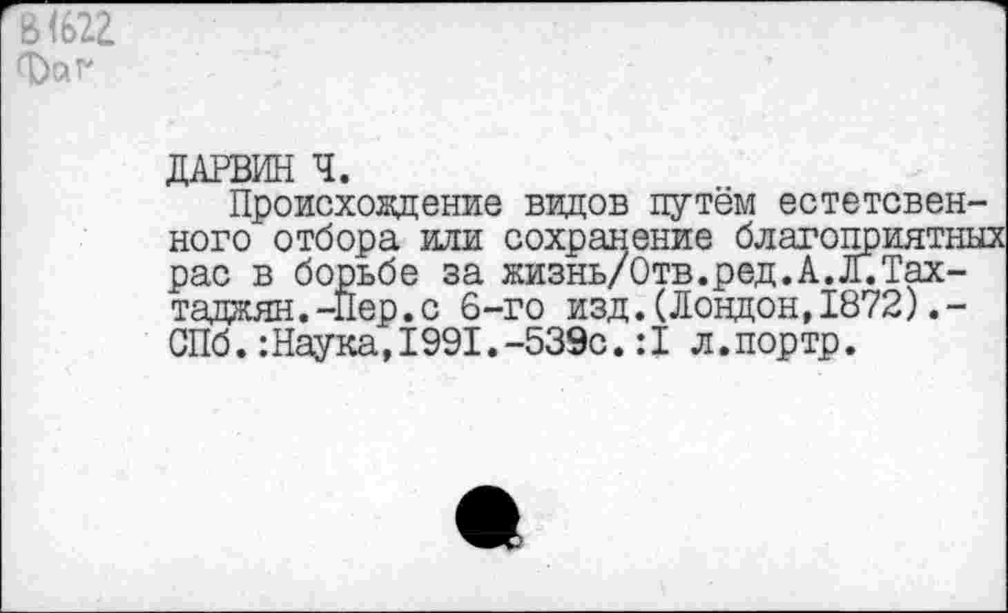 ﻿ДАРВИН Ч.
Происховдение видов путём естетсвен-ного отбора или сохранение благоприятных рас в борьбе за жизнь/Отв.ред.А.Л.Тах-таджян.-Нер.с 6-го изд.(Лондон,1872).-СПб.:Наука,1991.-539с.:1 л.портр.